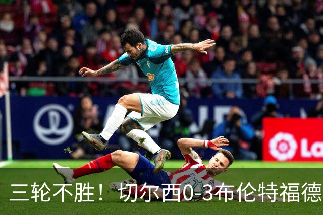三轮不胜！切尔西0-3布伦特福德先赛掉第七 蓝军连续21场联赛丢球